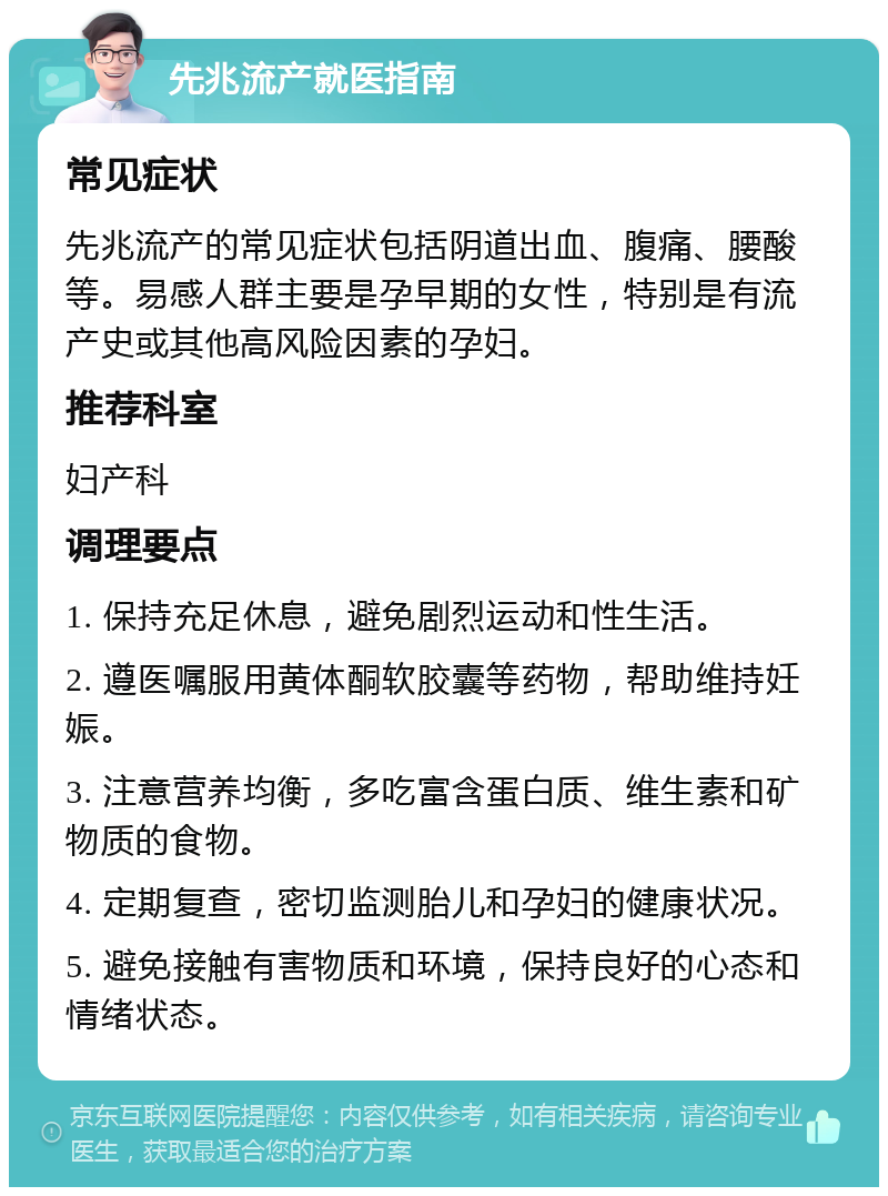 先兆流产就医指南 常见症状 先兆流产的常见症状包括阴道出血、腹痛、腰酸等。易感人群主要是孕早期的女性，特别是有流产史或其他高风险因素的孕妇。 推荐科室 妇产科 调理要点 1. 保持充足休息，避免剧烈运动和性生活。 2. 遵医嘱服用黄体酮软胶囊等药物，帮助维持妊娠。 3. 注意营养均衡，多吃富含蛋白质、维生素和矿物质的食物。 4. 定期复查，密切监测胎儿和孕妇的健康状况。 5. 避免接触有害物质和环境，保持良好的心态和情绪状态。