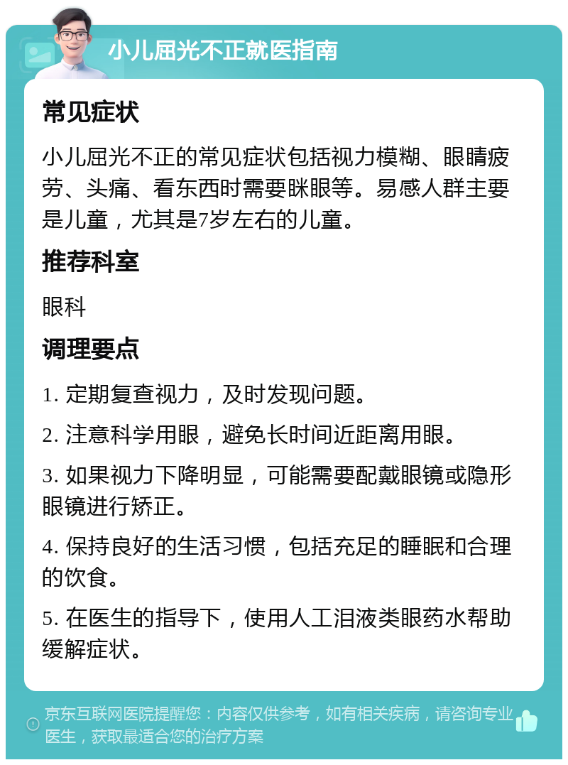 小儿屈光不正就医指南 常见症状 小儿屈光不正的常见症状包括视力模糊、眼睛疲劳、头痛、看东西时需要眯眼等。易感人群主要是儿童，尤其是7岁左右的儿童。 推荐科室 眼科 调理要点 1. 定期复查视力，及时发现问题。 2. 注意科学用眼，避免长时间近距离用眼。 3. 如果视力下降明显，可能需要配戴眼镜或隐形眼镜进行矫正。 4. 保持良好的生活习惯，包括充足的睡眠和合理的饮食。 5. 在医生的指导下，使用人工泪液类眼药水帮助缓解症状。