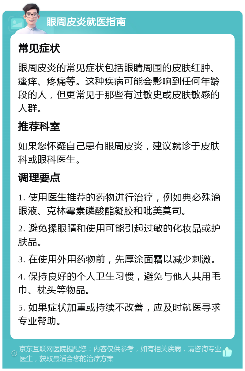 眼周皮炎就医指南 常见症状 眼周皮炎的常见症状包括眼睛周围的皮肤红肿、瘙痒、疼痛等。这种疾病可能会影响到任何年龄段的人，但更常见于那些有过敏史或皮肤敏感的人群。 推荐科室 如果您怀疑自己患有眼周皮炎，建议就诊于皮肤科或眼科医生。 调理要点 1. 使用医生推荐的药物进行治疗，例如典必殊滴眼液、克林霉素磷酸酯凝胶和吡美莫司。 2. 避免揉眼睛和使用可能引起过敏的化妆品或护肤品。 3. 在使用外用药物前，先厚涂面霜以减少刺激。 4. 保持良好的个人卫生习惯，避免与他人共用毛巾、枕头等物品。 5. 如果症状加重或持续不改善，应及时就医寻求专业帮助。