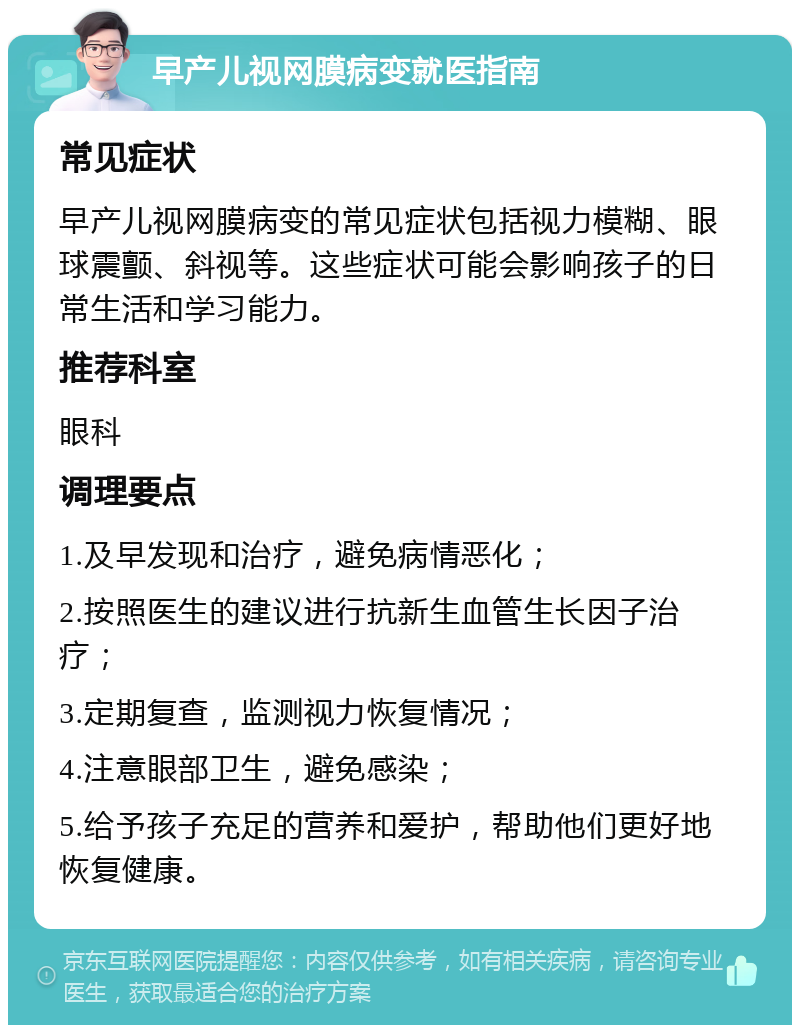 早产儿视网膜病变就医指南 常见症状 早产儿视网膜病变的常见症状包括视力模糊、眼球震颤、斜视等。这些症状可能会影响孩子的日常生活和学习能力。 推荐科室 眼科 调理要点 1.及早发现和治疗，避免病情恶化； 2.按照医生的建议进行抗新生血管生长因子治疗； 3.定期复查，监测视力恢复情况； 4.注意眼部卫生，避免感染； 5.给予孩子充足的营养和爱护，帮助他们更好地恢复健康。