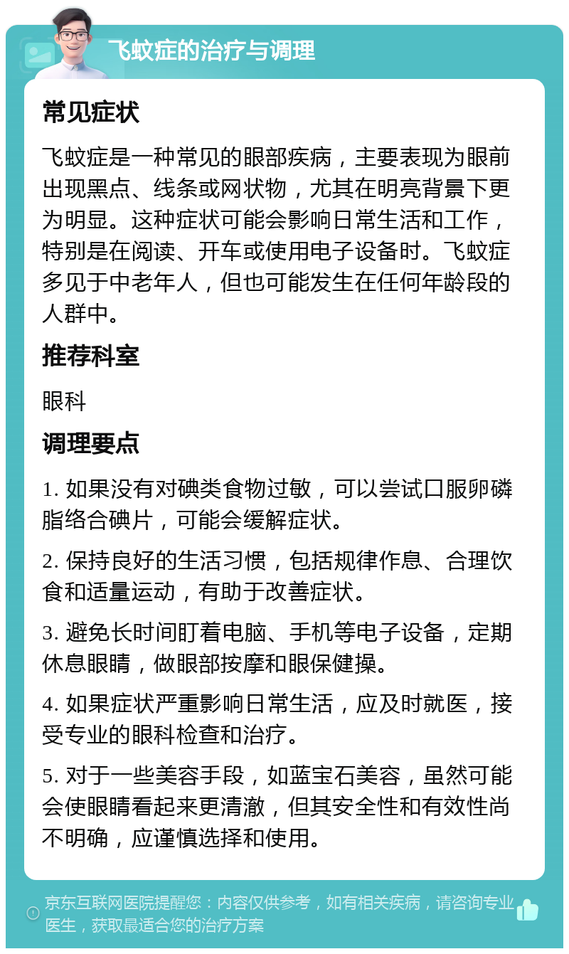 飞蚊症的治疗与调理 常见症状 飞蚊症是一种常见的眼部疾病，主要表现为眼前出现黑点、线条或网状物，尤其在明亮背景下更为明显。这种症状可能会影响日常生活和工作，特别是在阅读、开车或使用电子设备时。飞蚊症多见于中老年人，但也可能发生在任何年龄段的人群中。 推荐科室 眼科 调理要点 1. 如果没有对碘类食物过敏，可以尝试口服卵磷脂络合碘片，可能会缓解症状。 2. 保持良好的生活习惯，包括规律作息、合理饮食和适量运动，有助于改善症状。 3. 避免长时间盯着电脑、手机等电子设备，定期休息眼睛，做眼部按摩和眼保健操。 4. 如果症状严重影响日常生活，应及时就医，接受专业的眼科检查和治疗。 5. 对于一些美容手段，如蓝宝石美容，虽然可能会使眼睛看起来更清澈，但其安全性和有效性尚不明确，应谨慎选择和使用。