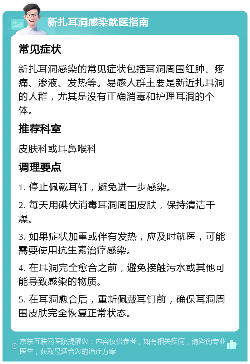 新扎耳洞感染就医指南 常见症状 新扎耳洞感染的常见症状包括耳洞周围红肿、疼痛、渗液、发热等。易感人群主要是新近扎耳洞的人群，尤其是没有正确消毒和护理耳洞的个体。 推荐科室 皮肤科或耳鼻喉科 调理要点 1. 停止佩戴耳钉，避免进一步感染。 2. 每天用碘伏消毒耳洞周围皮肤，保持清洁干燥。 3. 如果症状加重或伴有发热，应及时就医，可能需要使用抗生素治疗感染。 4. 在耳洞完全愈合之前，避免接触污水或其他可能导致感染的物质。 5. 在耳洞愈合后，重新佩戴耳钉前，确保耳洞周围皮肤完全恢复正常状态。