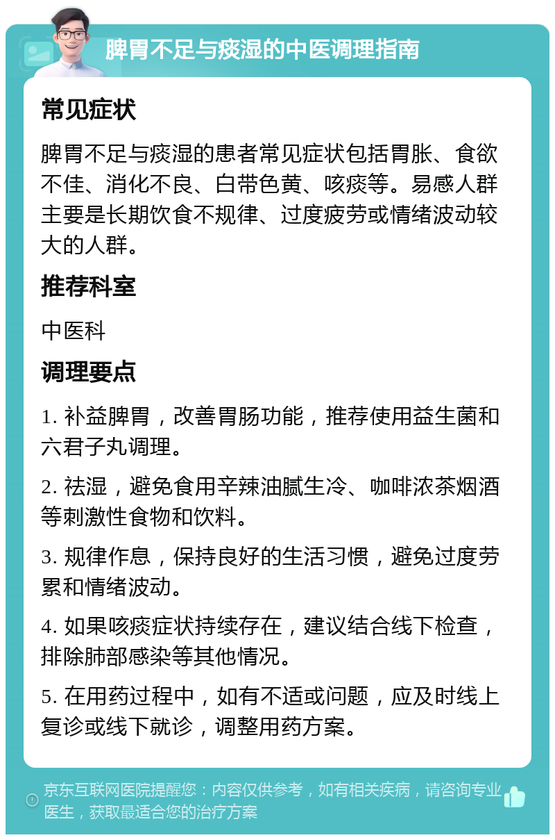 脾胃不足与痰湿的中医调理指南 常见症状 脾胃不足与痰湿的患者常见症状包括胃胀、食欲不佳、消化不良、白带色黄、咳痰等。易感人群主要是长期饮食不规律、过度疲劳或情绪波动较大的人群。 推荐科室 中医科 调理要点 1. 补益脾胃，改善胃肠功能，推荐使用益生菌和六君子丸调理。 2. 祛湿，避免食用辛辣油腻生冷、咖啡浓茶烟酒等刺激性食物和饮料。 3. 规律作息，保持良好的生活习惯，避免过度劳累和情绪波动。 4. 如果咳痰症状持续存在，建议结合线下检查，排除肺部感染等其他情况。 5. 在用药过程中，如有不适或问题，应及时线上复诊或线下就诊，调整用药方案。