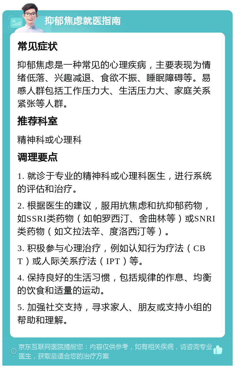 抑郁焦虑就医指南 常见症状 抑郁焦虑是一种常见的心理疾病，主要表现为情绪低落、兴趣减退、食欲不振、睡眠障碍等。易感人群包括工作压力大、生活压力大、家庭关系紧张等人群。 推荐科室 精神科或心理科 调理要点 1. 就诊于专业的精神科或心理科医生，进行系统的评估和治疗。 2. 根据医生的建议，服用抗焦虑和抗抑郁药物，如SSRI类药物（如帕罗西汀、舍曲林等）或SNRI类药物（如文拉法辛、度洛西汀等）。 3. 积极参与心理治疗，例如认知行为疗法（CBT）或人际关系疗法（IPT）等。 4. 保持良好的生活习惯，包括规律的作息、均衡的饮食和适量的运动。 5. 加强社交支持，寻求家人、朋友或支持小组的帮助和理解。