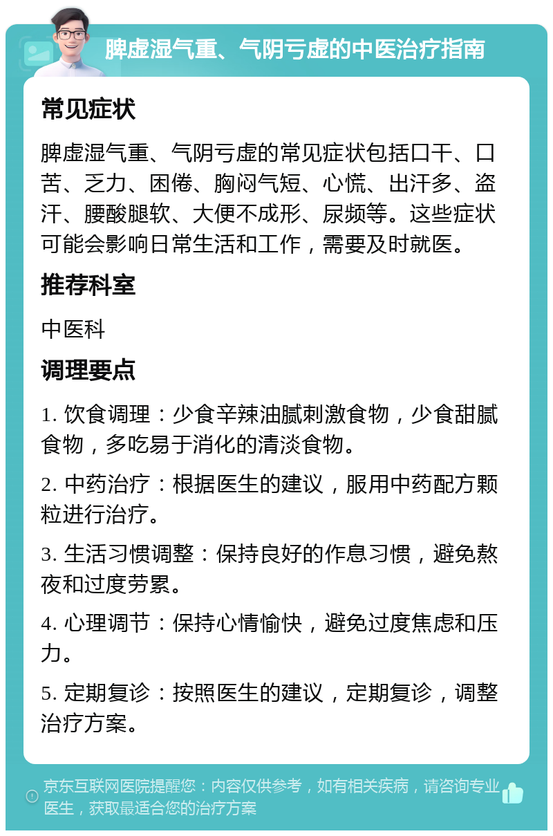 脾虚湿气重、气阴亏虚的中医治疗指南 常见症状 脾虚湿气重、气阴亏虚的常见症状包括口干、口苦、乏力、困倦、胸闷气短、心慌、出汗多、盗汗、腰酸腿软、大便不成形、尿频等。这些症状可能会影响日常生活和工作，需要及时就医。 推荐科室 中医科 调理要点 1. 饮食调理：少食辛辣油腻刺激食物，少食甜腻食物，多吃易于消化的清淡食物。 2. 中药治疗：根据医生的建议，服用中药配方颗粒进行治疗。 3. 生活习惯调整：保持良好的作息习惯，避免熬夜和过度劳累。 4. 心理调节：保持心情愉快，避免过度焦虑和压力。 5. 定期复诊：按照医生的建议，定期复诊，调整治疗方案。