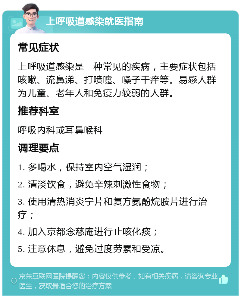 上呼吸道感染就医指南 常见症状 上呼吸道感染是一种常见的疾病，主要症状包括咳嗽、流鼻涕、打喷嚏、嗓子干痒等。易感人群为儿童、老年人和免疫力较弱的人群。 推荐科室 呼吸内科或耳鼻喉科 调理要点 1. 多喝水，保持室内空气湿润； 2. 清淡饮食，避免辛辣刺激性食物； 3. 使用清热消炎宁片和复方氨酚烷胺片进行治疗； 4. 加入京都念慈庵进行止咳化痰； 5. 注意休息，避免过度劳累和受凉。