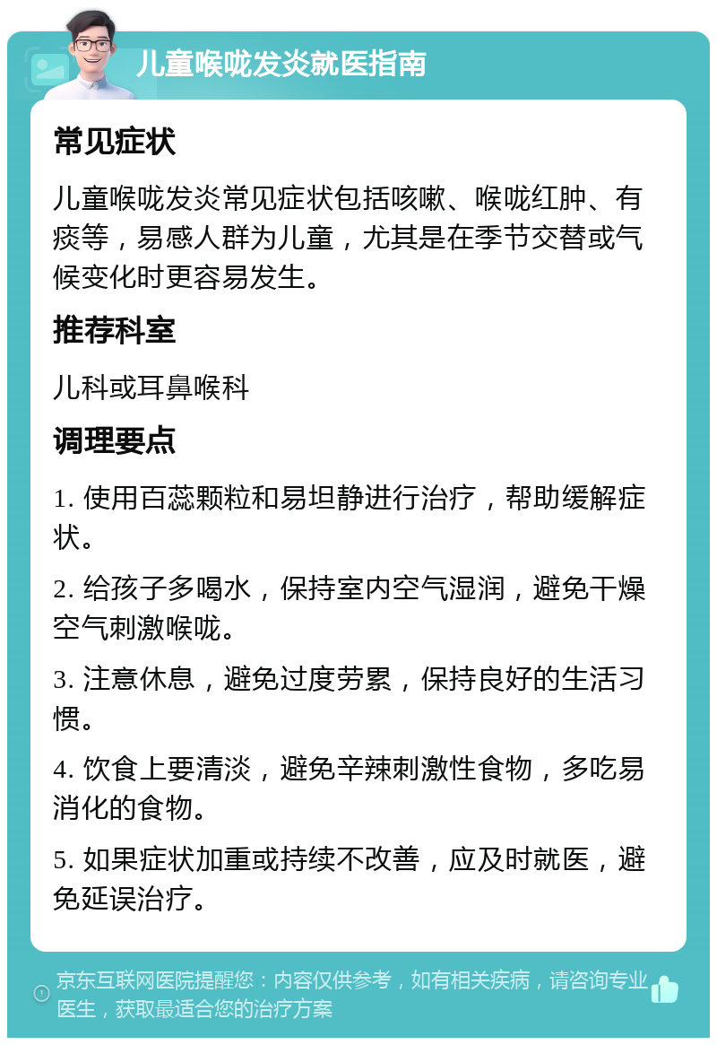 儿童喉咙发炎就医指南 常见症状 儿童喉咙发炎常见症状包括咳嗽、喉咙红肿、有痰等，易感人群为儿童，尤其是在季节交替或气候变化时更容易发生。 推荐科室 儿科或耳鼻喉科 调理要点 1. 使用百蕊颗粒和易坦静进行治疗，帮助缓解症状。 2. 给孩子多喝水，保持室内空气湿润，避免干燥空气刺激喉咙。 3. 注意休息，避免过度劳累，保持良好的生活习惯。 4. 饮食上要清淡，避免辛辣刺激性食物，多吃易消化的食物。 5. 如果症状加重或持续不改善，应及时就医，避免延误治疗。