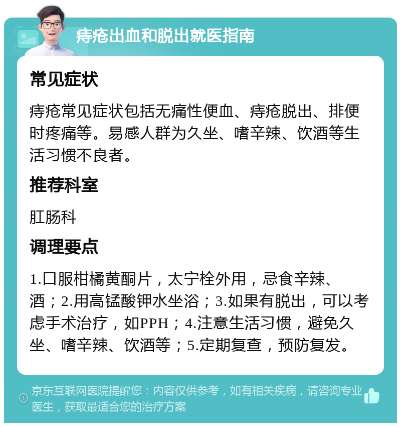 痔疮出血和脱出就医指南 常见症状 痔疮常见症状包括无痛性便血、痔疮脱出、排便时疼痛等。易感人群为久坐、嗜辛辣、饮酒等生活习惯不良者。 推荐科室 肛肠科 调理要点 1.口服柑橘黄酮片，太宁栓外用，忌食辛辣、酒；2.用高锰酸钾水坐浴；3.如果有脱出，可以考虑手术治疗，如PPH；4.注意生活习惯，避免久坐、嗜辛辣、饮酒等；5.定期复查，预防复发。