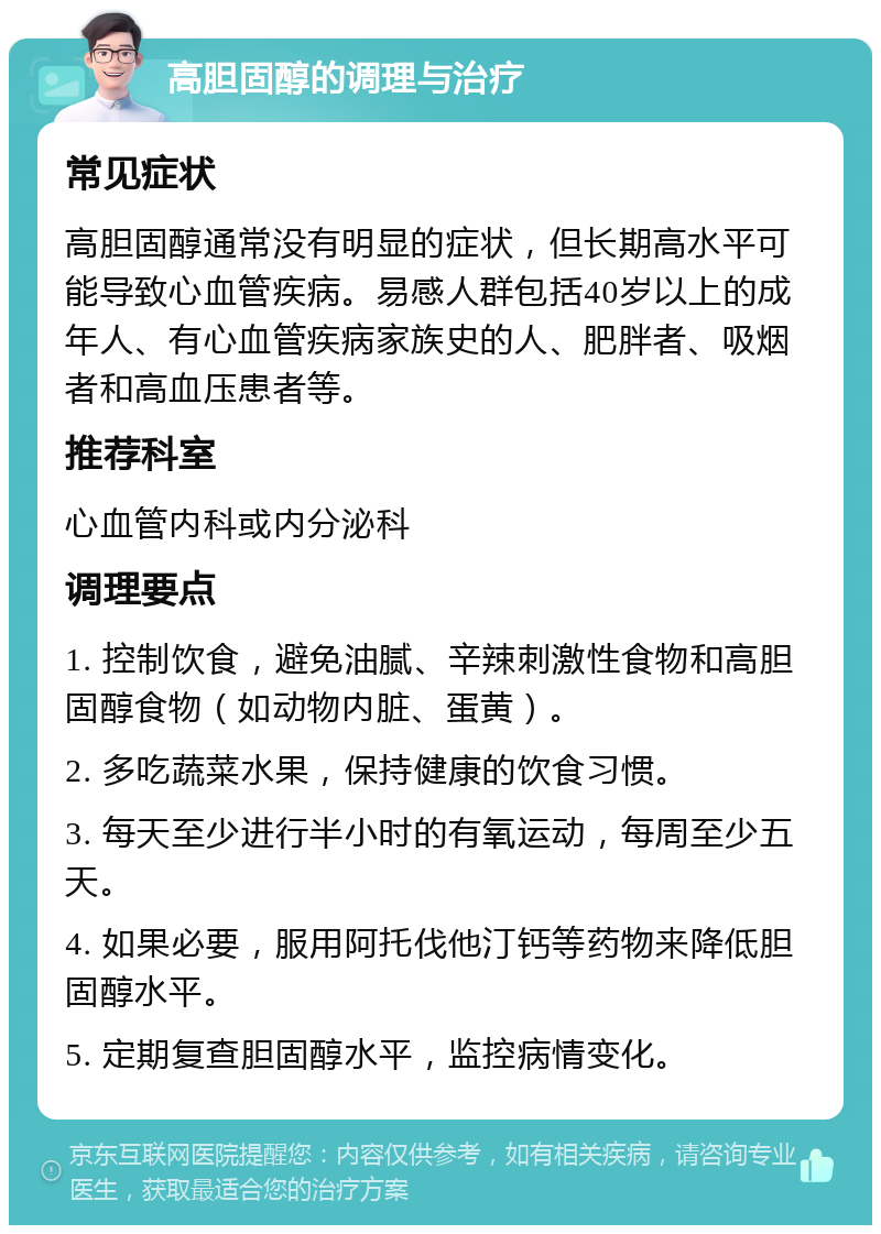 高胆固醇的调理与治疗 常见症状 高胆固醇通常没有明显的症状，但长期高水平可能导致心血管疾病。易感人群包括40岁以上的成年人、有心血管疾病家族史的人、肥胖者、吸烟者和高血压患者等。 推荐科室 心血管内科或内分泌科 调理要点 1. 控制饮食，避免油腻、辛辣刺激性食物和高胆固醇食物（如动物内脏、蛋黄）。 2. 多吃蔬菜水果，保持健康的饮食习惯。 3. 每天至少进行半小时的有氧运动，每周至少五天。 4. 如果必要，服用阿托伐他汀钙等药物来降低胆固醇水平。 5. 定期复查胆固醇水平，监控病情变化。