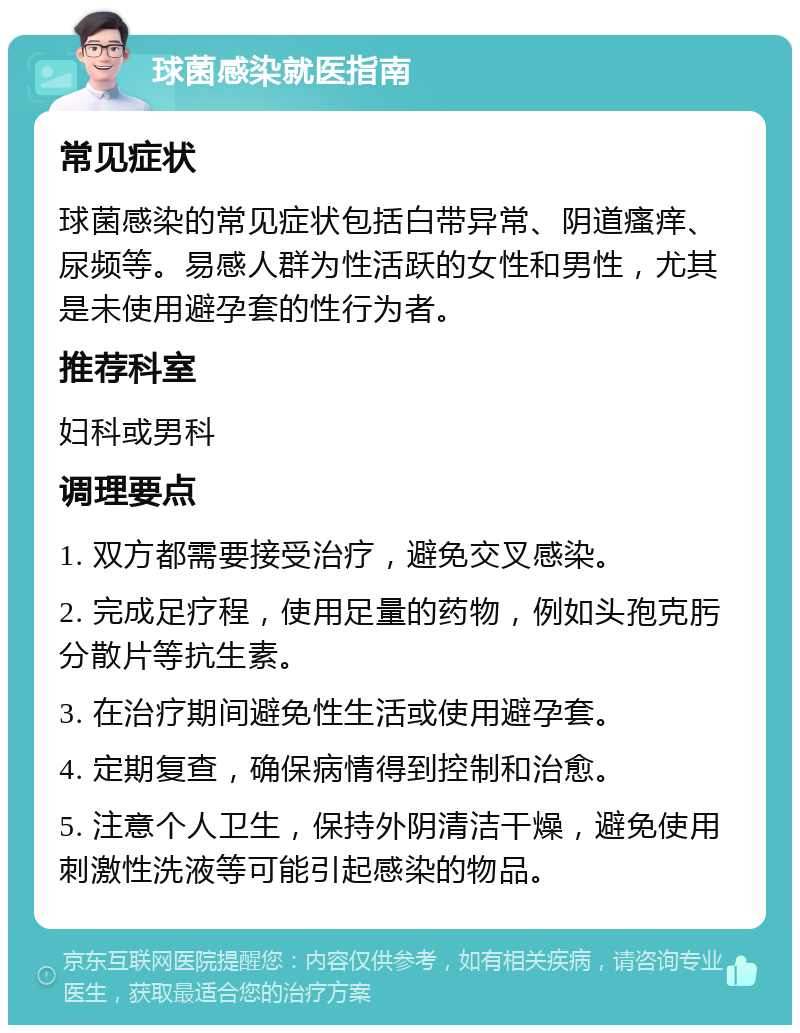 球菌感染就医指南 常见症状 球菌感染的常见症状包括白带异常、阴道瘙痒、尿频等。易感人群为性活跃的女性和男性，尤其是未使用避孕套的性行为者。 推荐科室 妇科或男科 调理要点 1. 双方都需要接受治疗，避免交叉感染。 2. 完成足疗程，使用足量的药物，例如头孢克肟分散片等抗生素。 3. 在治疗期间避免性生活或使用避孕套。 4. 定期复查，确保病情得到控制和治愈。 5. 注意个人卫生，保持外阴清洁干燥，避免使用刺激性洗液等可能引起感染的物品。