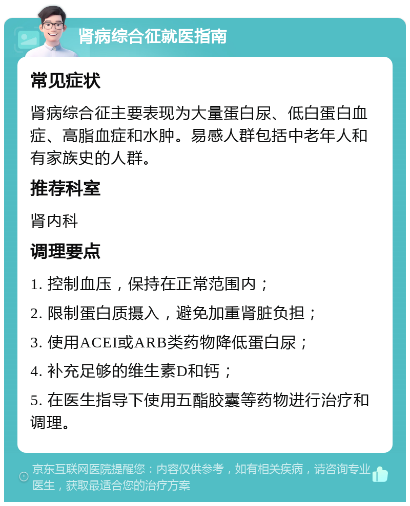 肾病综合征就医指南 常见症状 肾病综合征主要表现为大量蛋白尿、低白蛋白血症、高脂血症和水肿。易感人群包括中老年人和有家族史的人群。 推荐科室 肾内科 调理要点 1. 控制血压，保持在正常范围内； 2. 限制蛋白质摄入，避免加重肾脏负担； 3. 使用ACEI或ARB类药物降低蛋白尿； 4. 补充足够的维生素D和钙； 5. 在医生指导下使用五酯胶囊等药物进行治疗和调理。