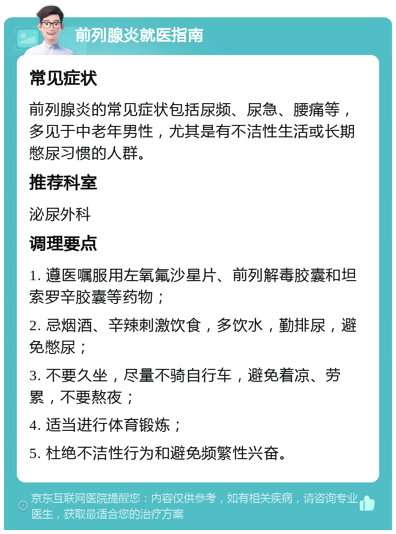 前列腺炎就医指南 常见症状 前列腺炎的常见症状包括尿频、尿急、腰痛等，多见于中老年男性，尤其是有不洁性生活或长期憋尿习惯的人群。 推荐科室 泌尿外科 调理要点 1. 遵医嘱服用左氧氟沙星片、前列解毒胶囊和坦索罗辛胶囊等药物； 2. 忌烟酒、辛辣刺激饮食，多饮水，勤排尿，避免憋尿； 3. 不要久坐，尽量不骑自行车，避免着凉、劳累，不要熬夜； 4. 适当进行体育锻炼； 5. 杜绝不洁性行为和避免频繁性兴奋。