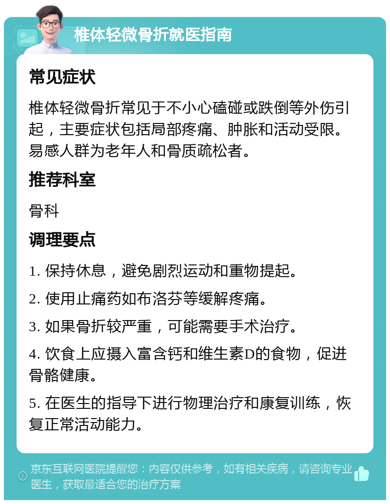 椎体轻微骨折就医指南 常见症状 椎体轻微骨折常见于不小心磕碰或跌倒等外伤引起，主要症状包括局部疼痛、肿胀和活动受限。易感人群为老年人和骨质疏松者。 推荐科室 骨科 调理要点 1. 保持休息，避免剧烈运动和重物提起。 2. 使用止痛药如布洛芬等缓解疼痛。 3. 如果骨折较严重，可能需要手术治疗。 4. 饮食上应摄入富含钙和维生素D的食物，促进骨骼健康。 5. 在医生的指导下进行物理治疗和康复训练，恢复正常活动能力。