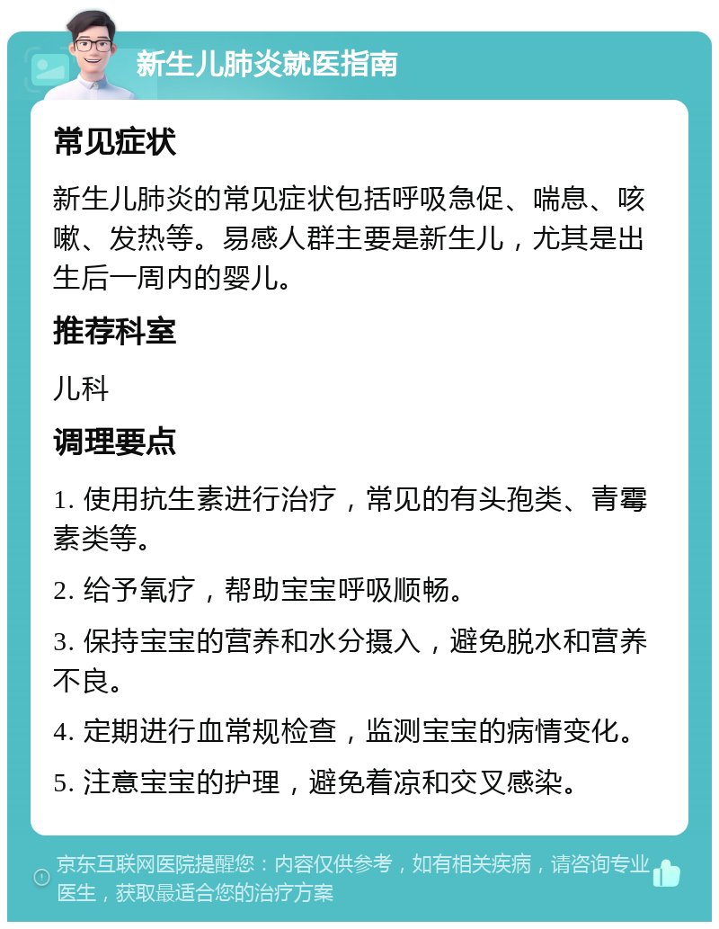 新生儿肺炎就医指南 常见症状 新生儿肺炎的常见症状包括呼吸急促、喘息、咳嗽、发热等。易感人群主要是新生儿，尤其是出生后一周内的婴儿。 推荐科室 儿科 调理要点 1. 使用抗生素进行治疗，常见的有头孢类、青霉素类等。 2. 给予氧疗，帮助宝宝呼吸顺畅。 3. 保持宝宝的营养和水分摄入，避免脱水和营养不良。 4. 定期进行血常规检查，监测宝宝的病情变化。 5. 注意宝宝的护理，避免着凉和交叉感染。