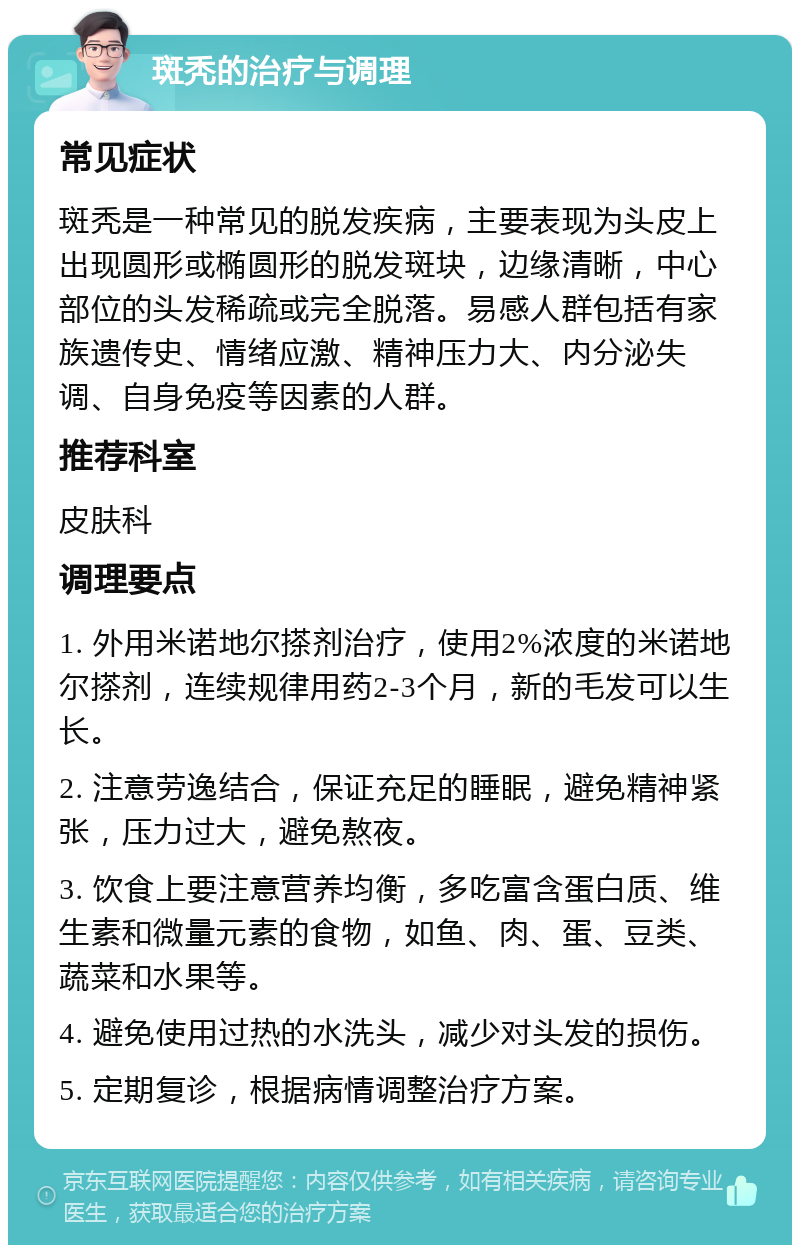 斑秃的治疗与调理 常见症状 斑秃是一种常见的脱发疾病，主要表现为头皮上出现圆形或椭圆形的脱发斑块，边缘清晰，中心部位的头发稀疏或完全脱落。易感人群包括有家族遗传史、情绪应激、精神压力大、内分泌失调、自身免疫等因素的人群。 推荐科室 皮肤科 调理要点 1. 外用米诺地尔搽剂治疗，使用2%浓度的米诺地尔搽剂，连续规律用药2-3个月，新的毛发可以生长。 2. 注意劳逸结合，保证充足的睡眠，避免精神紧张，压力过大，避免熬夜。 3. 饮食上要注意营养均衡，多吃富含蛋白质、维生素和微量元素的食物，如鱼、肉、蛋、豆类、蔬菜和水果等。 4. 避免使用过热的水洗头，减少对头发的损伤。 5. 定期复诊，根据病情调整治疗方案。