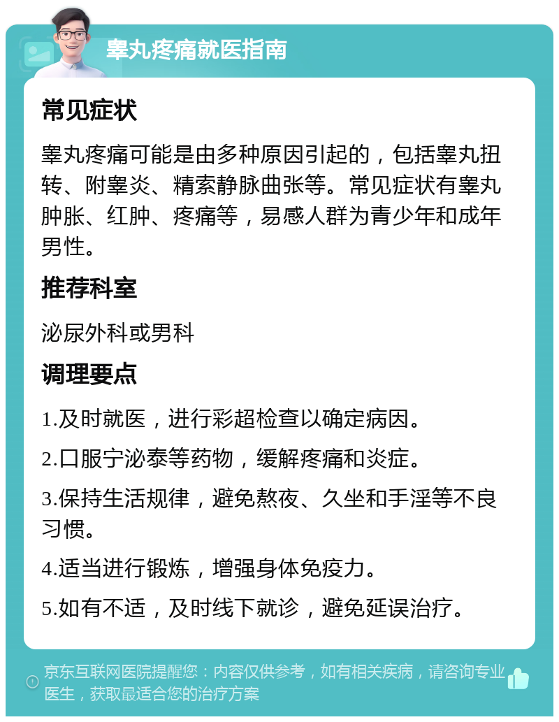 睾丸疼痛就医指南 常见症状 睾丸疼痛可能是由多种原因引起的，包括睾丸扭转、附睾炎、精索静脉曲张等。常见症状有睾丸肿胀、红肿、疼痛等，易感人群为青少年和成年男性。 推荐科室 泌尿外科或男科 调理要点 1.及时就医，进行彩超检查以确定病因。 2.口服宁泌泰等药物，缓解疼痛和炎症。 3.保持生活规律，避免熬夜、久坐和手淫等不良习惯。 4.适当进行锻炼，增强身体免疫力。 5.如有不适，及时线下就诊，避免延误治疗。