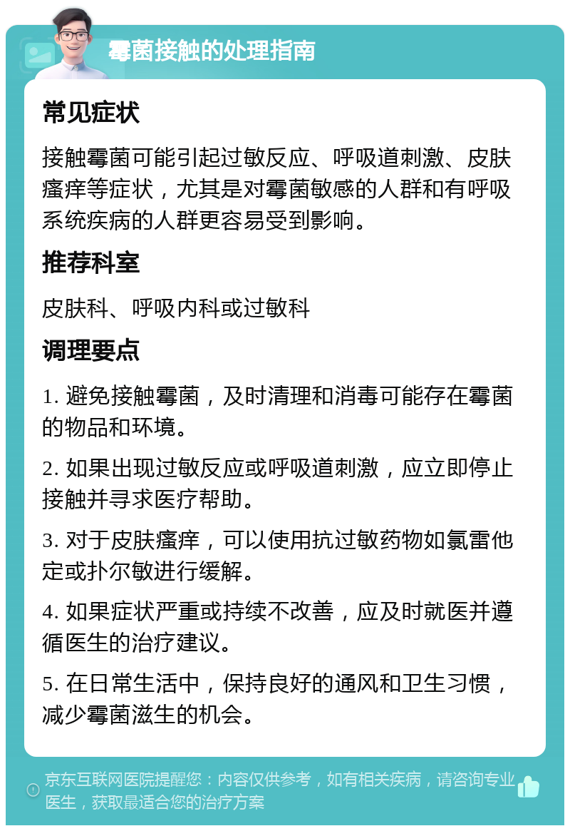 霉菌接触的处理指南 常见症状 接触霉菌可能引起过敏反应、呼吸道刺激、皮肤瘙痒等症状，尤其是对霉菌敏感的人群和有呼吸系统疾病的人群更容易受到影响。 推荐科室 皮肤科、呼吸内科或过敏科 调理要点 1. 避免接触霉菌，及时清理和消毒可能存在霉菌的物品和环境。 2. 如果出现过敏反应或呼吸道刺激，应立即停止接触并寻求医疗帮助。 3. 对于皮肤瘙痒，可以使用抗过敏药物如氯雷他定或扑尔敏进行缓解。 4. 如果症状严重或持续不改善，应及时就医并遵循医生的治疗建议。 5. 在日常生活中，保持良好的通风和卫生习惯，减少霉菌滋生的机会。