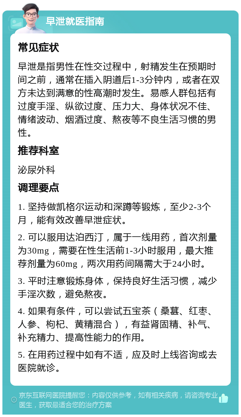 早泄就医指南 常见症状 早泄是指男性在性交过程中，射精发生在预期时间之前，通常在插入阴道后1-3分钟内，或者在双方未达到满意的性高潮时发生。易感人群包括有过度手淫、纵欲过度、压力大、身体状况不佳、情绪波动、烟酒过度、熬夜等不良生活习惯的男性。 推荐科室 泌尿外科 调理要点 1. 坚持做凯格尔运动和深蹲等锻炼，至少2-3个月，能有效改善早泄症状。 2. 可以服用达泊西汀，属于一线用药，首次剂量为30mg，需要在性生活前1-3小时服用，最大推荐剂量为60mg，两次用药间隔需大于24小时。 3. 平时注意锻炼身体，保持良好生活习惯，减少手淫次数，避免熬夜。 4. 如果有条件，可以尝试五宝茶（桑葚、红枣、人参、枸杞、黄精混合），有益肾固精、补气、补充精力、提高性能力的作用。 5. 在用药过程中如有不适，应及时上线咨询或去医院就诊。