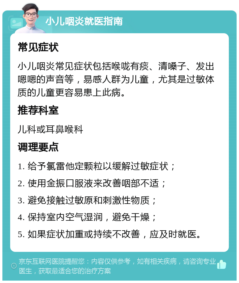 小儿咽炎就医指南 常见症状 小儿咽炎常见症状包括喉咙有痰、清嗓子、发出嗯嗯的声音等，易感人群为儿童，尤其是过敏体质的儿童更容易患上此病。 推荐科室 儿科或耳鼻喉科 调理要点 1. 给予氯雷他定颗粒以缓解过敏症状； 2. 使用金振口服液来改善咽部不适； 3. 避免接触过敏原和刺激性物质； 4. 保持室内空气湿润，避免干燥； 5. 如果症状加重或持续不改善，应及时就医。