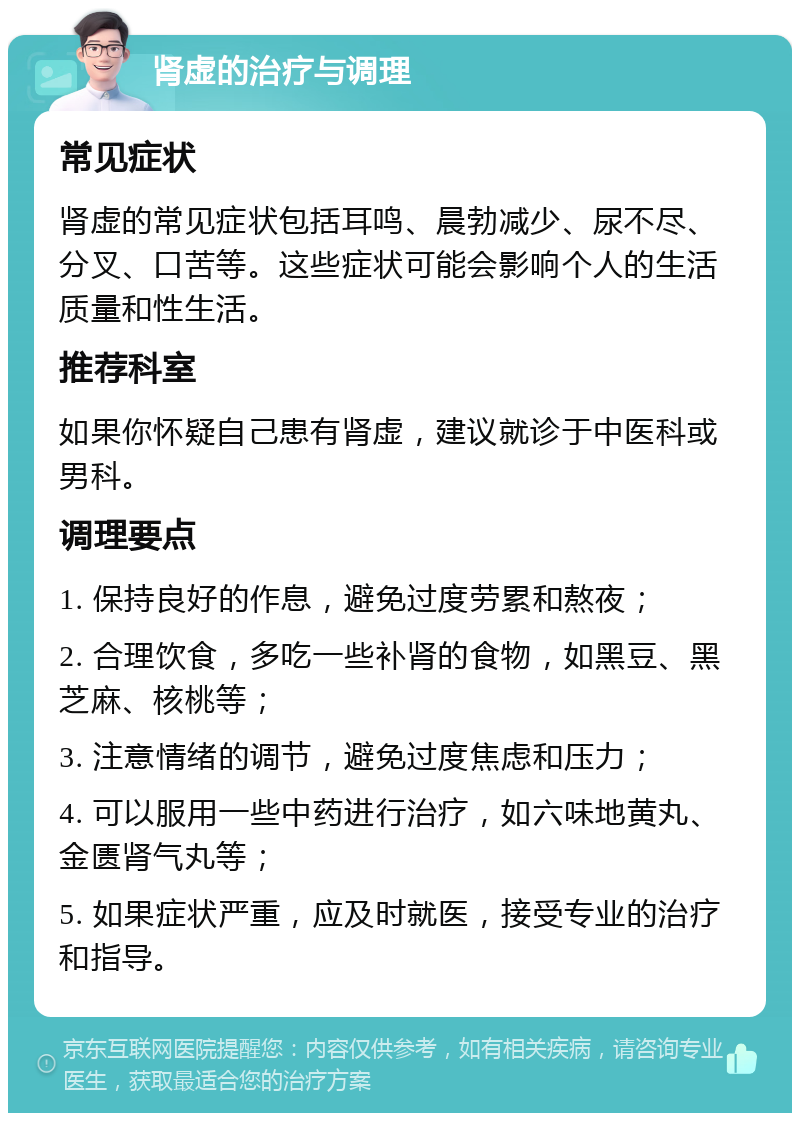 肾虚的治疗与调理 常见症状 肾虚的常见症状包括耳鸣、晨勃减少、尿不尽、分叉、口苦等。这些症状可能会影响个人的生活质量和性生活。 推荐科室 如果你怀疑自己患有肾虚，建议就诊于中医科或男科。 调理要点 1. 保持良好的作息，避免过度劳累和熬夜； 2. 合理饮食，多吃一些补肾的食物，如黑豆、黑芝麻、核桃等； 3. 注意情绪的调节，避免过度焦虑和压力； 4. 可以服用一些中药进行治疗，如六味地黄丸、金匮肾气丸等； 5. 如果症状严重，应及时就医，接受专业的治疗和指导。