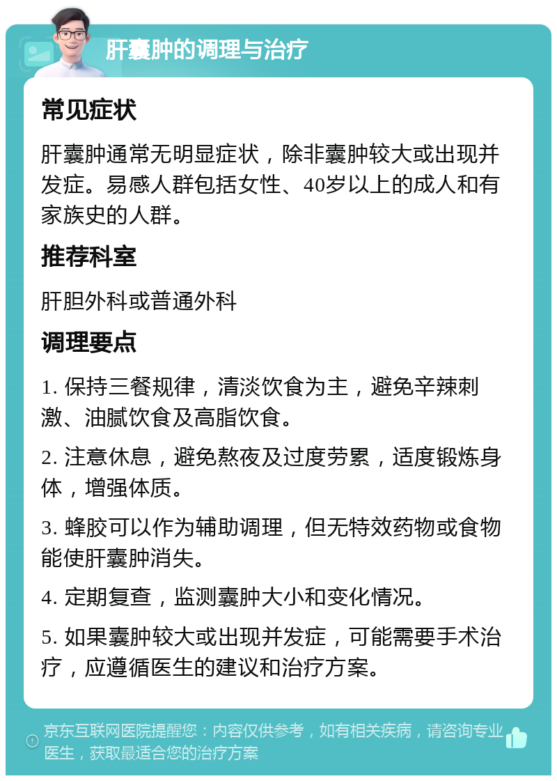 肝囊肿的调理与治疗 常见症状 肝囊肿通常无明显症状，除非囊肿较大或出现并发症。易感人群包括女性、40岁以上的成人和有家族史的人群。 推荐科室 肝胆外科或普通外科 调理要点 1. 保持三餐规律，清淡饮食为主，避免辛辣刺激、油腻饮食及高脂饮食。 2. 注意休息，避免熬夜及过度劳累，适度锻炼身体，增强体质。 3. 蜂胶可以作为辅助调理，但无特效药物或食物能使肝囊肿消失。 4. 定期复查，监测囊肿大小和变化情况。 5. 如果囊肿较大或出现并发症，可能需要手术治疗，应遵循医生的建议和治疗方案。