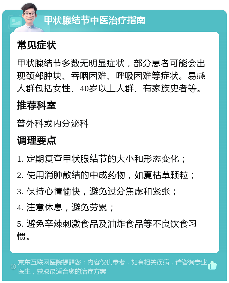 甲状腺结节中医治疗指南 常见症状 甲状腺结节多数无明显症状，部分患者可能会出现颈部肿块、吞咽困难、呼吸困难等症状。易感人群包括女性、40岁以上人群、有家族史者等。 推荐科室 普外科或内分泌科 调理要点 1. 定期复查甲状腺结节的大小和形态变化； 2. 使用消肿散结的中成药物，如夏枯草颗粒； 3. 保持心情愉快，避免过分焦虑和紧张； 4. 注意休息，避免劳累； 5. 避免辛辣刺激食品及油炸食品等不良饮食习惯。