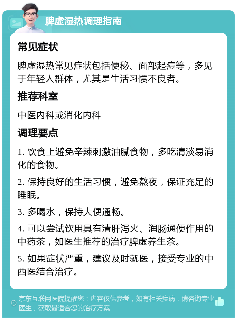 脾虚湿热调理指南 常见症状 脾虚湿热常见症状包括便秘、面部起痘等，多见于年轻人群体，尤其是生活习惯不良者。 推荐科室 中医内科或消化内科 调理要点 1. 饮食上避免辛辣刺激油腻食物，多吃清淡易消化的食物。 2. 保持良好的生活习惯，避免熬夜，保证充足的睡眠。 3. 多喝水，保持大便通畅。 4. 可以尝试饮用具有清肝泻火、润肠通便作用的中药茶，如医生推荐的治疗脾虚养生茶。 5. 如果症状严重，建议及时就医，接受专业的中西医结合治疗。