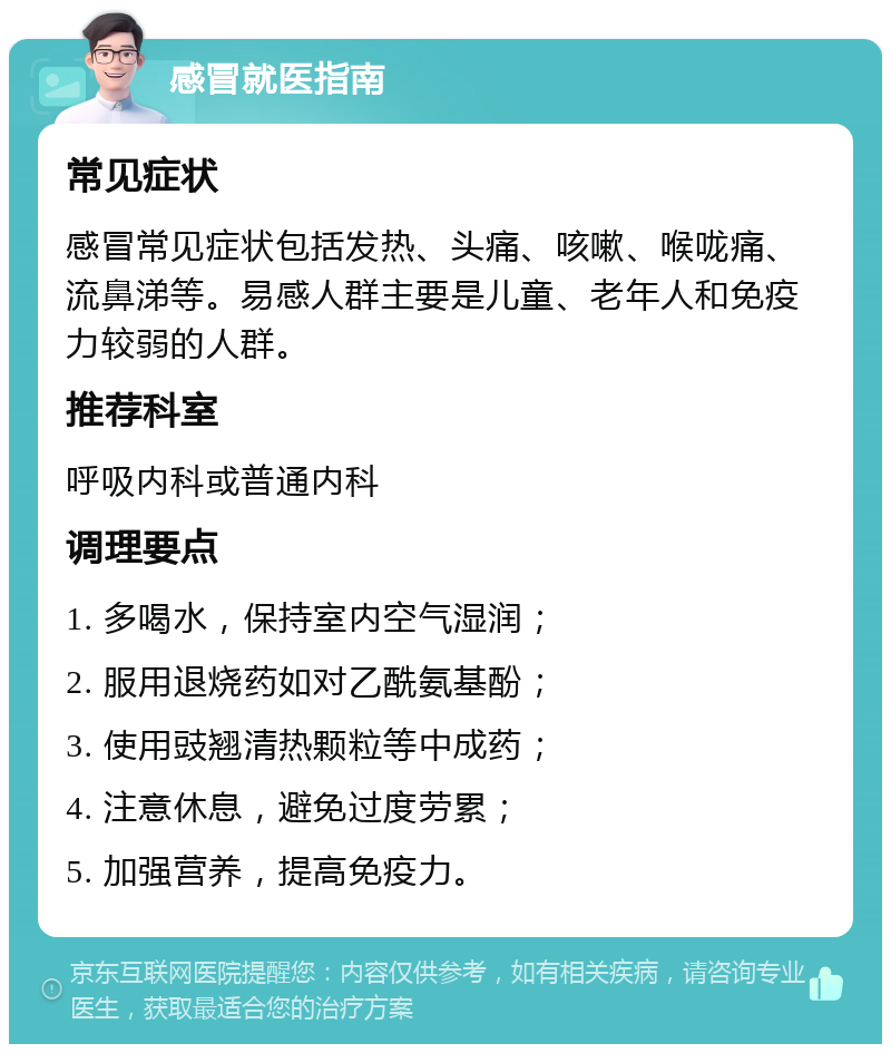 感冒就医指南 常见症状 感冒常见症状包括发热、头痛、咳嗽、喉咙痛、流鼻涕等。易感人群主要是儿童、老年人和免疫力较弱的人群。 推荐科室 呼吸内科或普通内科 调理要点 1. 多喝水，保持室内空气湿润； 2. 服用退烧药如对乙酰氨基酚； 3. 使用豉翘清热颗粒等中成药； 4. 注意休息，避免过度劳累； 5. 加强营养，提高免疫力。