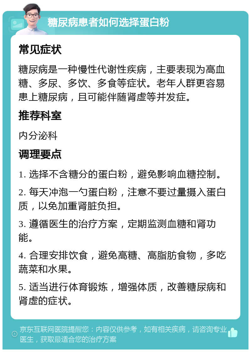 糖尿病患者如何选择蛋白粉 常见症状 糖尿病是一种慢性代谢性疾病，主要表现为高血糖、多尿、多饮、多食等症状。老年人群更容易患上糖尿病，且可能伴随肾虚等并发症。 推荐科室 内分泌科 调理要点 1. 选择不含糖分的蛋白粉，避免影响血糖控制。 2. 每天冲泡一勺蛋白粉，注意不要过量摄入蛋白质，以免加重肾脏负担。 3. 遵循医生的治疗方案，定期监测血糖和肾功能。 4. 合理安排饮食，避免高糖、高脂肪食物，多吃蔬菜和水果。 5. 适当进行体育锻炼，增强体质，改善糖尿病和肾虚的症状。