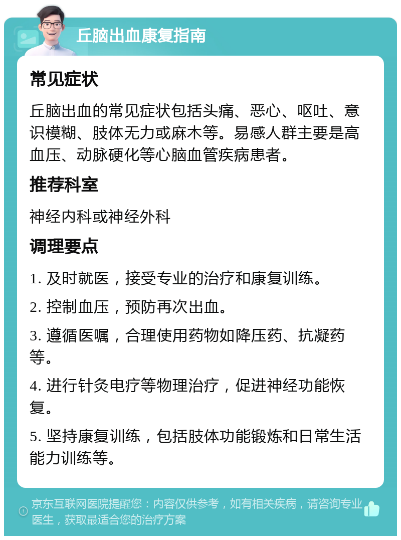 丘脑出血康复指南 常见症状 丘脑出血的常见症状包括头痛、恶心、呕吐、意识模糊、肢体无力或麻木等。易感人群主要是高血压、动脉硬化等心脑血管疾病患者。 推荐科室 神经内科或神经外科 调理要点 1. 及时就医，接受专业的治疗和康复训练。 2. 控制血压，预防再次出血。 3. 遵循医嘱，合理使用药物如降压药、抗凝药等。 4. 进行针灸电疗等物理治疗，促进神经功能恢复。 5. 坚持康复训练，包括肢体功能锻炼和日常生活能力训练等。