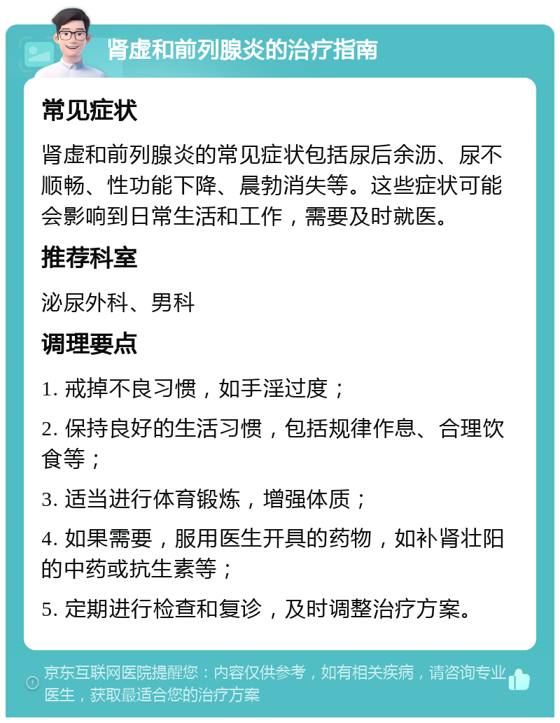 肾虚和前列腺炎的治疗指南 常见症状 肾虚和前列腺炎的常见症状包括尿后余沥、尿不顺畅、性功能下降、晨勃消失等。这些症状可能会影响到日常生活和工作，需要及时就医。 推荐科室 泌尿外科、男科 调理要点 1. 戒掉不良习惯，如手淫过度； 2. 保持良好的生活习惯，包括规律作息、合理饮食等； 3. 适当进行体育锻炼，增强体质； 4. 如果需要，服用医生开具的药物，如补肾壮阳的中药或抗生素等； 5. 定期进行检查和复诊，及时调整治疗方案。