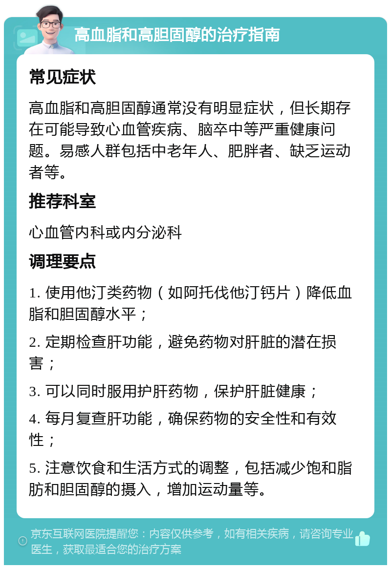 高血脂和高胆固醇的治疗指南 常见症状 高血脂和高胆固醇通常没有明显症状，但长期存在可能导致心血管疾病、脑卒中等严重健康问题。易感人群包括中老年人、肥胖者、缺乏运动者等。 推荐科室 心血管内科或内分泌科 调理要点 1. 使用他汀类药物（如阿托伐他汀钙片）降低血脂和胆固醇水平； 2. 定期检查肝功能，避免药物对肝脏的潜在损害； 3. 可以同时服用护肝药物，保护肝脏健康； 4. 每月复查肝功能，确保药物的安全性和有效性； 5. 注意饮食和生活方式的调整，包括减少饱和脂肪和胆固醇的摄入，增加运动量等。