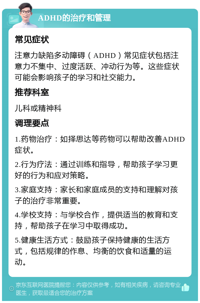 ADHD的治疗和管理 常见症状 注意力缺陷多动障碍（ADHD）常见症状包括注意力不集中、过度活跃、冲动行为等。这些症状可能会影响孩子的学习和社交能力。 推荐科室 儿科或精神科 调理要点 1.药物治疗：如择思达等药物可以帮助改善ADHD症状。 2.行为疗法：通过训练和指导，帮助孩子学习更好的行为和应对策略。 3.家庭支持：家长和家庭成员的支持和理解对孩子的治疗非常重要。 4.学校支持：与学校合作，提供适当的教育和支持，帮助孩子在学习中取得成功。 5.健康生活方式：鼓励孩子保持健康的生活方式，包括规律的作息、均衡的饮食和适量的运动。