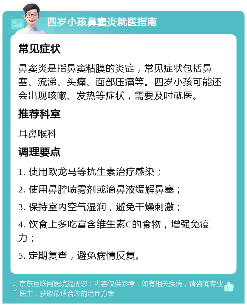 四岁小孩鼻窦炎就医指南 常见症状 鼻窦炎是指鼻窦粘膜的炎症，常见症状包括鼻塞、流涕、头痛、面部压痛等。四岁小孩可能还会出现咳嗽、发热等症状，需要及时就医。 推荐科室 耳鼻喉科 调理要点 1. 使用欧龙马等抗生素治疗感染； 2. 使用鼻腔喷雾剂或滴鼻液缓解鼻塞； 3. 保持室内空气湿润，避免干燥刺激； 4. 饮食上多吃富含维生素C的食物，增强免疫力； 5. 定期复查，避免病情反复。