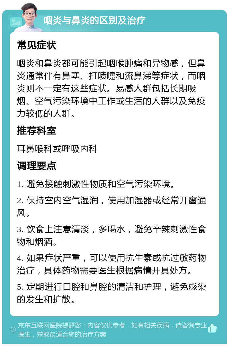 咽炎与鼻炎的区别及治疗 常见症状 咽炎和鼻炎都可能引起咽喉肿痛和异物感，但鼻炎通常伴有鼻塞、打喷嚏和流鼻涕等症状，而咽炎则不一定有这些症状。易感人群包括长期吸烟、空气污染环境中工作或生活的人群以及免疫力较低的人群。 推荐科室 耳鼻喉科或呼吸内科 调理要点 1. 避免接触刺激性物质和空气污染环境。 2. 保持室内空气湿润，使用加湿器或经常开窗通风。 3. 饮食上注意清淡，多喝水，避免辛辣刺激性食物和烟酒。 4. 如果症状严重，可以使用抗生素或抗过敏药物治疗，具体药物需要医生根据病情开具处方。 5. 定期进行口腔和鼻腔的清洁和护理，避免感染的发生和扩散。