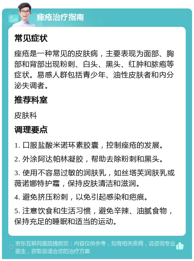 痤疮治疗指南 常见症状 痤疮是一种常见的皮肤病，主要表现为面部、胸部和背部出现粉刺、白头、黑头、红肿和脓疱等症状。易感人群包括青少年、油性皮肤者和内分泌失调者。 推荐科室 皮肤科 调理要点 1. 口服盐酸米诺环素胶囊，控制痤疮的发展。 2. 外涂阿达帕林凝胶，帮助去除粉刺和黑头。 3. 使用不容易过敏的润肤乳，如丝塔芙润肤乳或薇诺娜特护霜，保持皮肤清洁和滋润。 4. 避免挤压粉刺，以免引起感染和疤痕。 5. 注意饮食和生活习惯，避免辛辣、油腻食物，保持充足的睡眠和适当的运动。