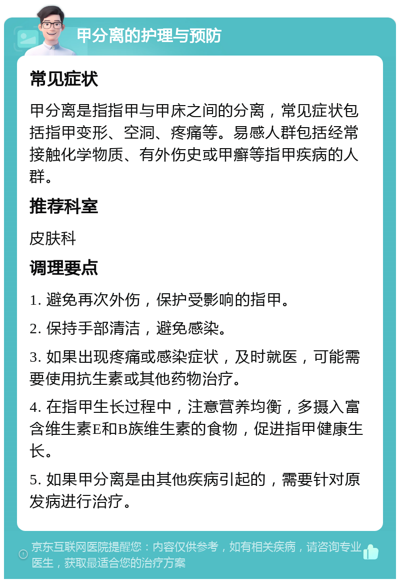 甲分离的护理与预防 常见症状 甲分离是指指甲与甲床之间的分离，常见症状包括指甲变形、空洞、疼痛等。易感人群包括经常接触化学物质、有外伤史或甲癣等指甲疾病的人群。 推荐科室 皮肤科 调理要点 1. 避免再次外伤，保护受影响的指甲。 2. 保持手部清洁，避免感染。 3. 如果出现疼痛或感染症状，及时就医，可能需要使用抗生素或其他药物治疗。 4. 在指甲生长过程中，注意营养均衡，多摄入富含维生素E和B族维生素的食物，促进指甲健康生长。 5. 如果甲分离是由其他疾病引起的，需要针对原发病进行治疗。