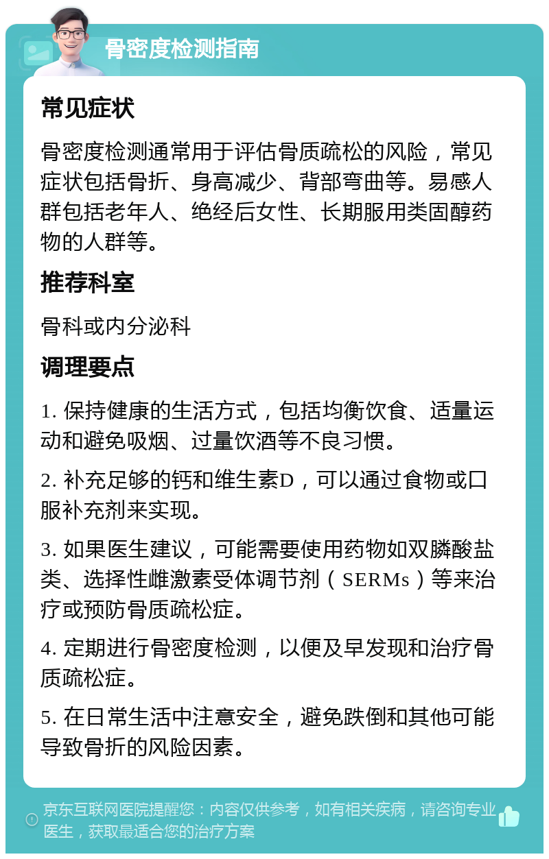 骨密度检测指南 常见症状 骨密度检测通常用于评估骨质疏松的风险，常见症状包括骨折、身高减少、背部弯曲等。易感人群包括老年人、绝经后女性、长期服用类固醇药物的人群等。 推荐科室 骨科或内分泌科 调理要点 1. 保持健康的生活方式，包括均衡饮食、适量运动和避免吸烟、过量饮酒等不良习惯。 2. 补充足够的钙和维生素D，可以通过食物或口服补充剂来实现。 3. 如果医生建议，可能需要使用药物如双膦酸盐类、选择性雌激素受体调节剂（SERMs）等来治疗或预防骨质疏松症。 4. 定期进行骨密度检测，以便及早发现和治疗骨质疏松症。 5. 在日常生活中注意安全，避免跌倒和其他可能导致骨折的风险因素。