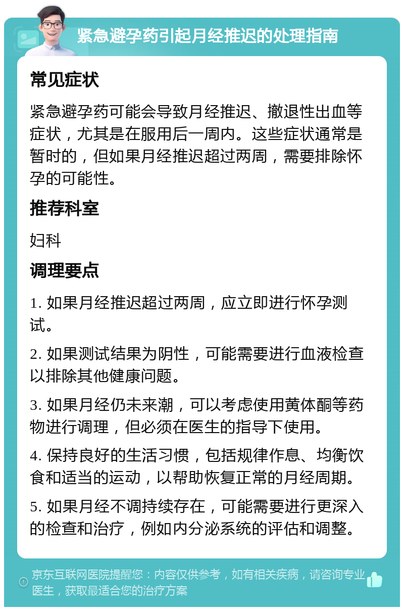 紧急避孕药引起月经推迟的处理指南 常见症状 紧急避孕药可能会导致月经推迟、撤退性出血等症状，尤其是在服用后一周内。这些症状通常是暂时的，但如果月经推迟超过两周，需要排除怀孕的可能性。 推荐科室 妇科 调理要点 1. 如果月经推迟超过两周，应立即进行怀孕测试。 2. 如果测试结果为阴性，可能需要进行血液检查以排除其他健康问题。 3. 如果月经仍未来潮，可以考虑使用黄体酮等药物进行调理，但必须在医生的指导下使用。 4. 保持良好的生活习惯，包括规律作息、均衡饮食和适当的运动，以帮助恢复正常的月经周期。 5. 如果月经不调持续存在，可能需要进行更深入的检查和治疗，例如内分泌系统的评估和调整。