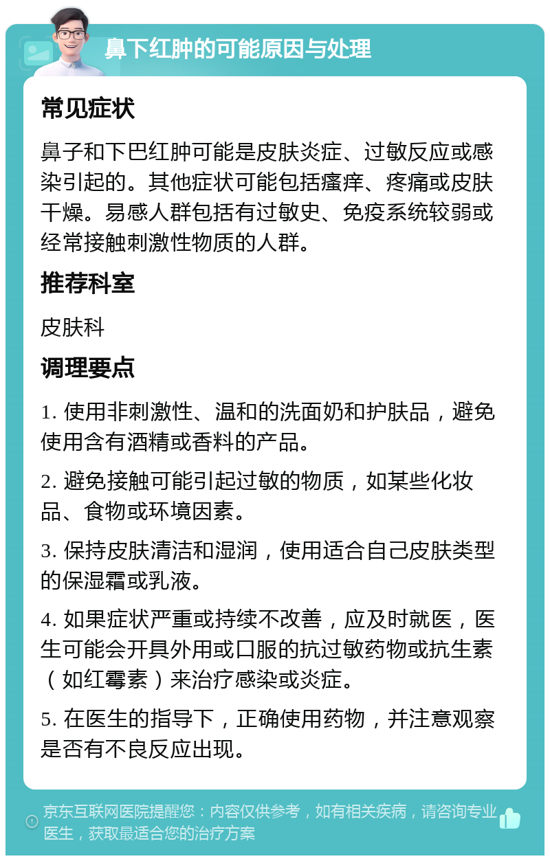 鼻下红肿的可能原因与处理 常见症状 鼻子和下巴红肿可能是皮肤炎症、过敏反应或感染引起的。其他症状可能包括瘙痒、疼痛或皮肤干燥。易感人群包括有过敏史、免疫系统较弱或经常接触刺激性物质的人群。 推荐科室 皮肤科 调理要点 1. 使用非刺激性、温和的洗面奶和护肤品，避免使用含有酒精或香料的产品。 2. 避免接触可能引起过敏的物质，如某些化妆品、食物或环境因素。 3. 保持皮肤清洁和湿润，使用适合自己皮肤类型的保湿霜或乳液。 4. 如果症状严重或持续不改善，应及时就医，医生可能会开具外用或口服的抗过敏药物或抗生素（如红霉素）来治疗感染或炎症。 5. 在医生的指导下，正确使用药物，并注意观察是否有不良反应出现。