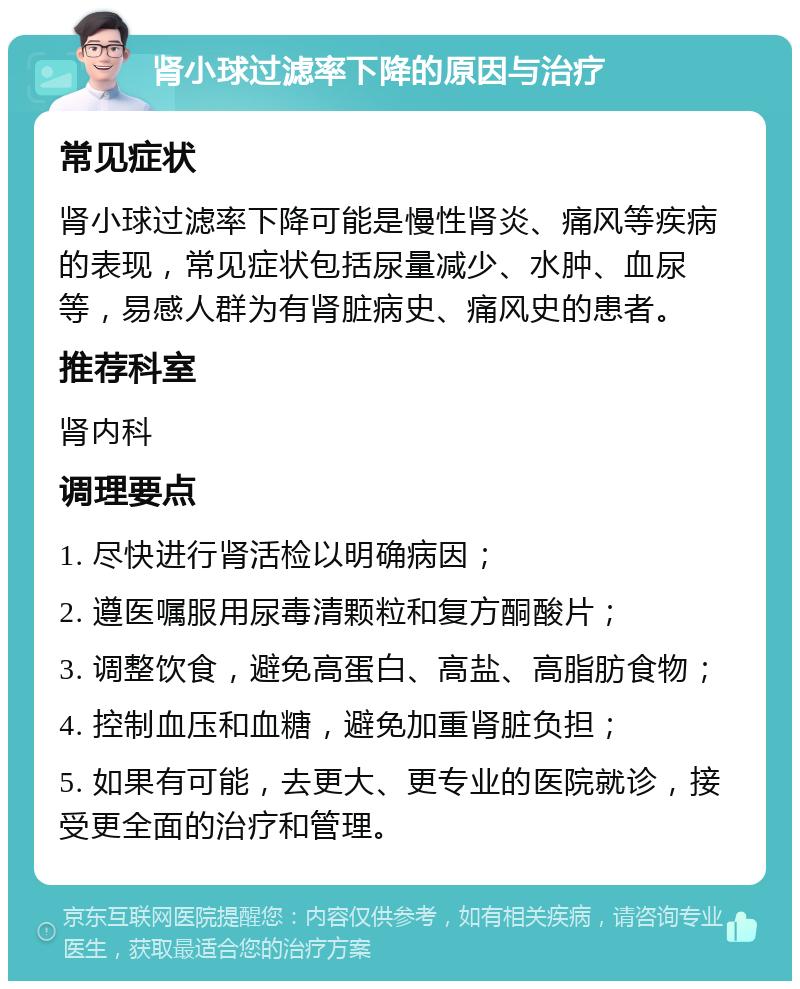 肾小球过滤率下降的原因与治疗 常见症状 肾小球过滤率下降可能是慢性肾炎、痛风等疾病的表现，常见症状包括尿量减少、水肿、血尿等，易感人群为有肾脏病史、痛风史的患者。 推荐科室 肾内科 调理要点 1. 尽快进行肾活检以明确病因； 2. 遵医嘱服用尿毒清颗粒和复方酮酸片； 3. 调整饮食，避免高蛋白、高盐、高脂肪食物； 4. 控制血压和血糖，避免加重肾脏负担； 5. 如果有可能，去更大、更专业的医院就诊，接受更全面的治疗和管理。