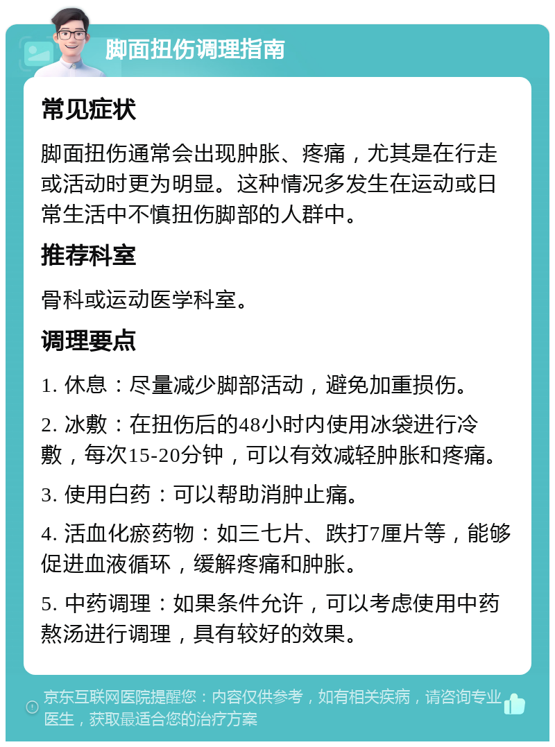 脚面扭伤调理指南 常见症状 脚面扭伤通常会出现肿胀、疼痛，尤其是在行走或活动时更为明显。这种情况多发生在运动或日常生活中不慎扭伤脚部的人群中。 推荐科室 骨科或运动医学科室。 调理要点 1. 休息：尽量减少脚部活动，避免加重损伤。 2. 冰敷：在扭伤后的48小时内使用冰袋进行冷敷，每次15-20分钟，可以有效减轻肿胀和疼痛。 3. 使用白药：可以帮助消肿止痛。 4. 活血化瘀药物：如三七片、跌打7厘片等，能够促进血液循环，缓解疼痛和肿胀。 5. 中药调理：如果条件允许，可以考虑使用中药熬汤进行调理，具有较好的效果。