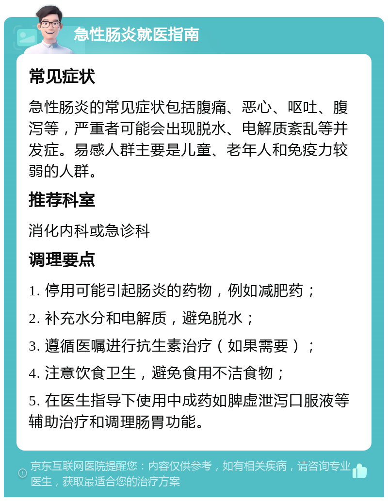 急性肠炎就医指南 常见症状 急性肠炎的常见症状包括腹痛、恶心、呕吐、腹泻等，严重者可能会出现脱水、电解质紊乱等并发症。易感人群主要是儿童、老年人和免疫力较弱的人群。 推荐科室 消化内科或急诊科 调理要点 1. 停用可能引起肠炎的药物，例如减肥药； 2. 补充水分和电解质，避免脱水； 3. 遵循医嘱进行抗生素治疗（如果需要）； 4. 注意饮食卫生，避免食用不洁食物； 5. 在医生指导下使用中成药如脾虚泄泻口服液等辅助治疗和调理肠胃功能。