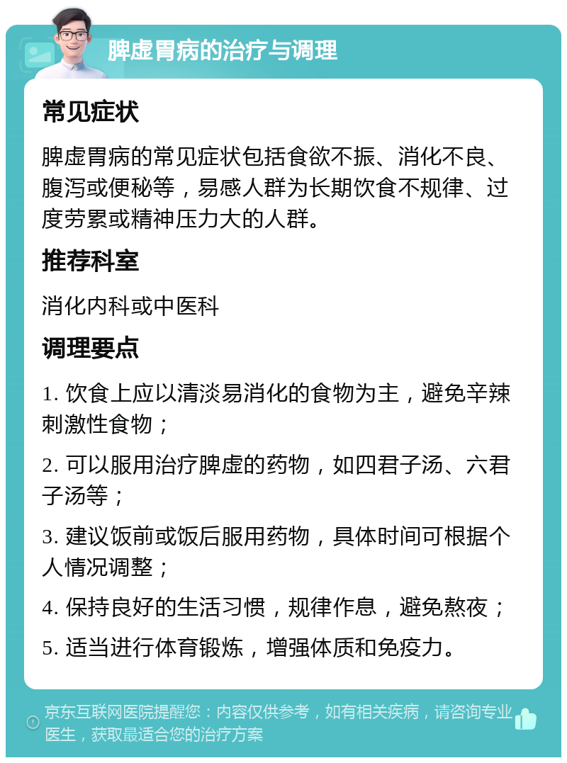 脾虚胃病的治疗与调理 常见症状 脾虚胃病的常见症状包括食欲不振、消化不良、腹泻或便秘等，易感人群为长期饮食不规律、过度劳累或精神压力大的人群。 推荐科室 消化内科或中医科 调理要点 1. 饮食上应以清淡易消化的食物为主，避免辛辣刺激性食物； 2. 可以服用治疗脾虚的药物，如四君子汤、六君子汤等； 3. 建议饭前或饭后服用药物，具体时间可根据个人情况调整； 4. 保持良好的生活习惯，规律作息，避免熬夜； 5. 适当进行体育锻炼，增强体质和免疫力。