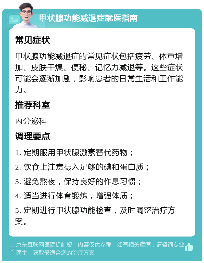 甲状腺功能减退症就医指南 常见症状 甲状腺功能减退症的常见症状包括疲劳、体重增加、皮肤干燥、便秘、记忆力减退等。这些症状可能会逐渐加剧，影响患者的日常生活和工作能力。 推荐科室 内分泌科 调理要点 1. 定期服用甲状腺激素替代药物； 2. 饮食上注意摄入足够的碘和蛋白质； 3. 避免熬夜，保持良好的作息习惯； 4. 适当进行体育锻炼，增强体质； 5. 定期进行甲状腺功能检查，及时调整治疗方案。