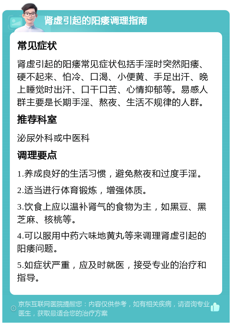 肾虚引起的阳痿调理指南 常见症状 肾虚引起的阳痿常见症状包括手淫时突然阳痿、硬不起来、怕冷、口渴、小便黄、手足出汗、晚上睡觉时出汗、口干口苦、心情抑郁等。易感人群主要是长期手淫、熬夜、生活不规律的人群。 推荐科室 泌尿外科或中医科 调理要点 1.养成良好的生活习惯，避免熬夜和过度手淫。 2.适当进行体育锻炼，增强体质。 3.饮食上应以温补肾气的食物为主，如黑豆、黑芝麻、核桃等。 4.可以服用中药六味地黄丸等来调理肾虚引起的阳痿问题。 5.如症状严重，应及时就医，接受专业的治疗和指导。