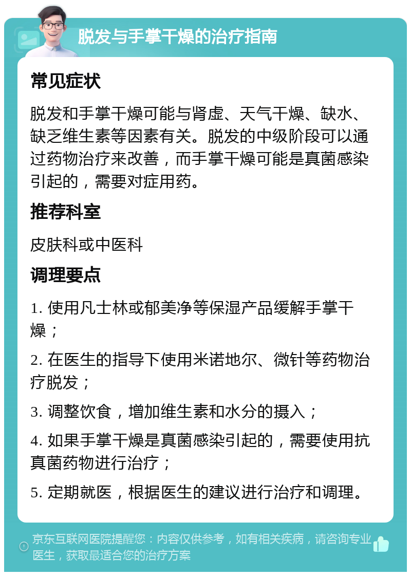 脱发与手掌干燥的治疗指南 常见症状 脱发和手掌干燥可能与肾虚、天气干燥、缺水、缺乏维生素等因素有关。脱发的中级阶段可以通过药物治疗来改善，而手掌干燥可能是真菌感染引起的，需要对症用药。 推荐科室 皮肤科或中医科 调理要点 1. 使用凡士林或郁美净等保湿产品缓解手掌干燥； 2. 在医生的指导下使用米诺地尔、微针等药物治疗脱发； 3. 调整饮食，增加维生素和水分的摄入； 4. 如果手掌干燥是真菌感染引起的，需要使用抗真菌药物进行治疗； 5. 定期就医，根据医生的建议进行治疗和调理。