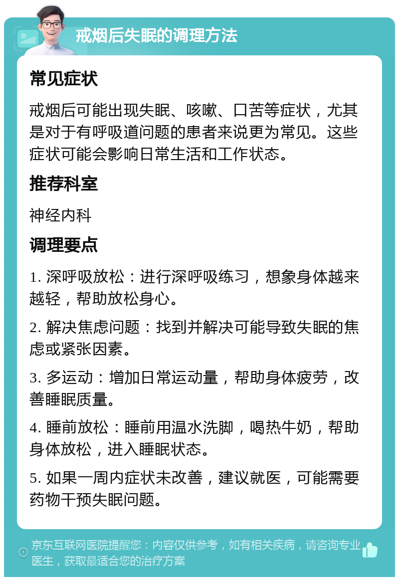 戒烟后失眠的调理方法 常见症状 戒烟后可能出现失眠、咳嗽、口苦等症状，尤其是对于有呼吸道问题的患者来说更为常见。这些症状可能会影响日常生活和工作状态。 推荐科室 神经内科 调理要点 1. 深呼吸放松：进行深呼吸练习，想象身体越来越轻，帮助放松身心。 2. 解决焦虑问题：找到并解决可能导致失眠的焦虑或紧张因素。 3. 多运动：增加日常运动量，帮助身体疲劳，改善睡眠质量。 4. 睡前放松：睡前用温水洗脚，喝热牛奶，帮助身体放松，进入睡眠状态。 5. 如果一周内症状未改善，建议就医，可能需要药物干预失眠问题。