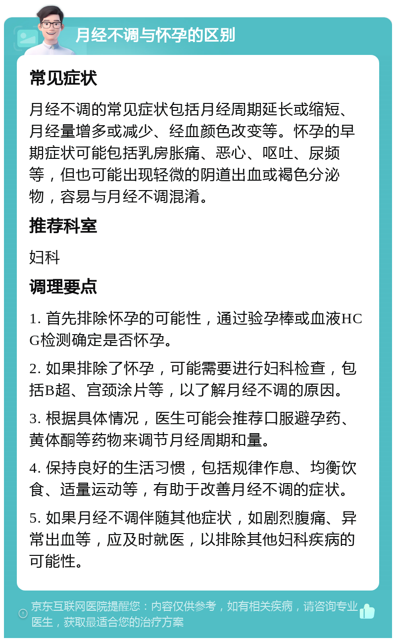 月经不调与怀孕的区别 常见症状 月经不调的常见症状包括月经周期延长或缩短、月经量增多或减少、经血颜色改变等。怀孕的早期症状可能包括乳房胀痛、恶心、呕吐、尿频等，但也可能出现轻微的阴道出血或褐色分泌物，容易与月经不调混淆。 推荐科室 妇科 调理要点 1. 首先排除怀孕的可能性，通过验孕棒或血液HCG检测确定是否怀孕。 2. 如果排除了怀孕，可能需要进行妇科检查，包括B超、宫颈涂片等，以了解月经不调的原因。 3. 根据具体情况，医生可能会推荐口服避孕药、黄体酮等药物来调节月经周期和量。 4. 保持良好的生活习惯，包括规律作息、均衡饮食、适量运动等，有助于改善月经不调的症状。 5. 如果月经不调伴随其他症状，如剧烈腹痛、异常出血等，应及时就医，以排除其他妇科疾病的可能性。