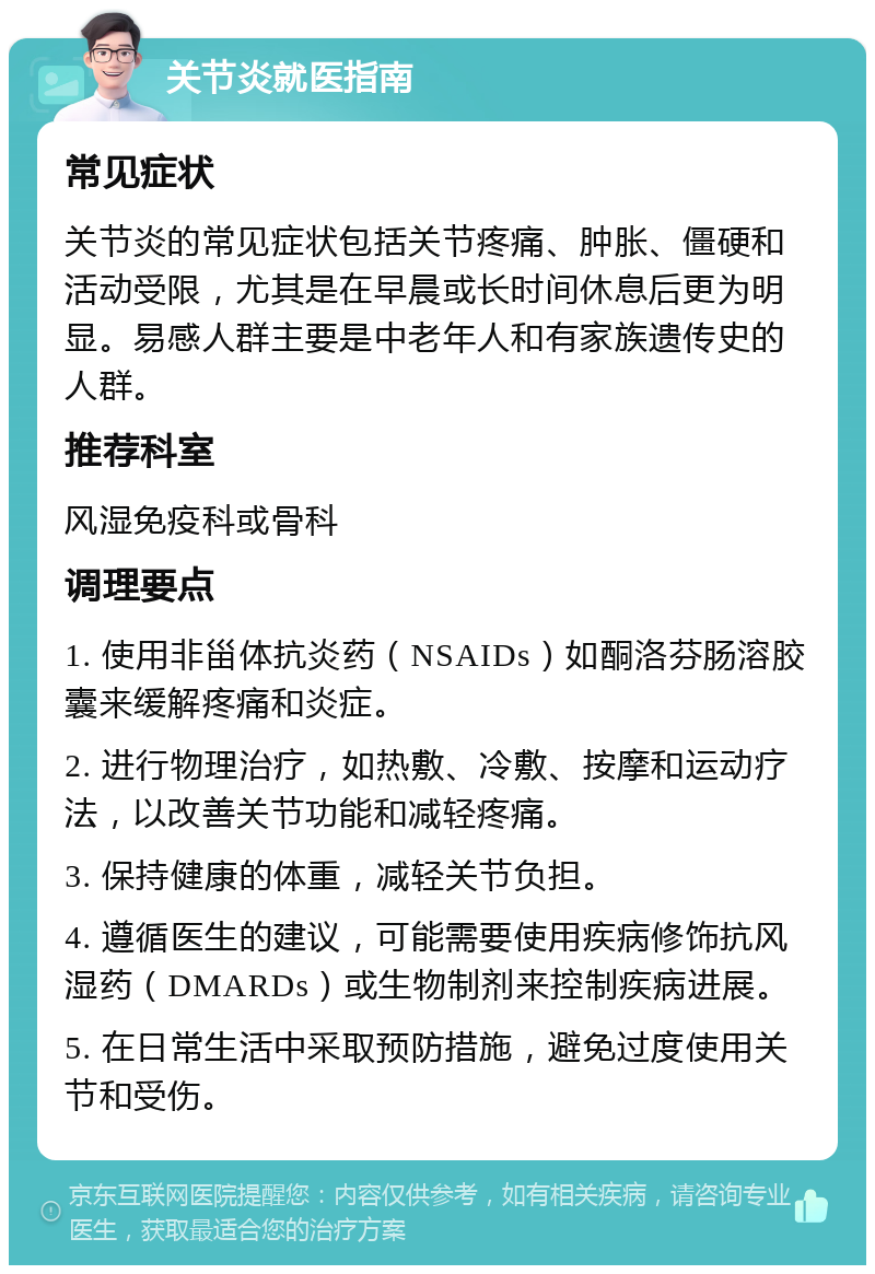 关节炎就医指南 常见症状 关节炎的常见症状包括关节疼痛、肿胀、僵硬和活动受限，尤其是在早晨或长时间休息后更为明显。易感人群主要是中老年人和有家族遗传史的人群。 推荐科室 风湿免疫科或骨科 调理要点 1. 使用非甾体抗炎药（NSAIDs）如酮洛芬肠溶胶囊来缓解疼痛和炎症。 2. 进行物理治疗，如热敷、冷敷、按摩和运动疗法，以改善关节功能和减轻疼痛。 3. 保持健康的体重，减轻关节负担。 4. 遵循医生的建议，可能需要使用疾病修饰抗风湿药（DMARDs）或生物制剂来控制疾病进展。 5. 在日常生活中采取预防措施，避免过度使用关节和受伤。